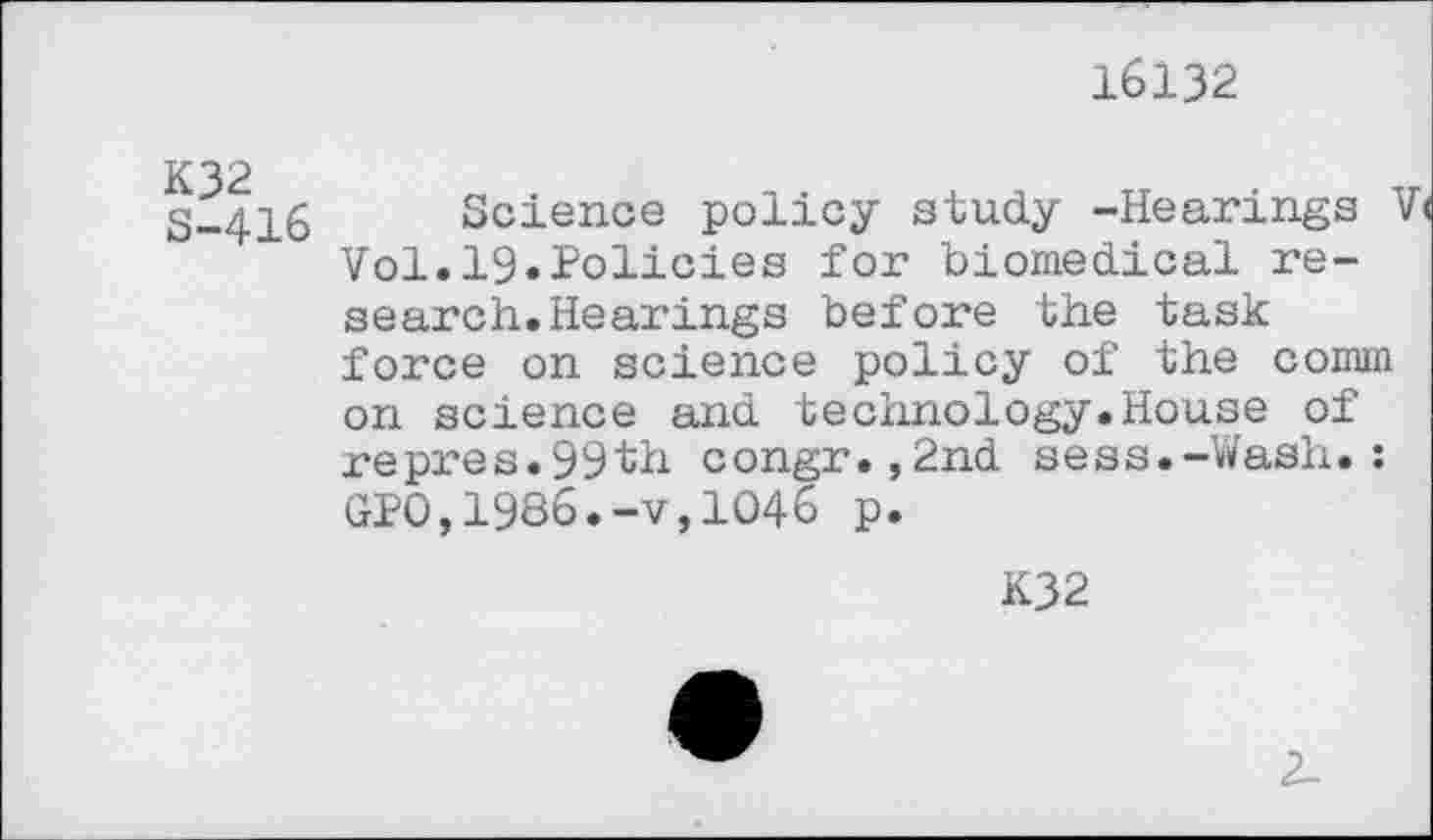 ﻿16132
K32 5-416
Science policy study -Hearings Vol.19.Policies for biomedical research. Hearings before the task force on science policy of the comm on science and technology.House of repres.99th congr.,2nd sess.-Wash.: GPO,1986.-v,1046 p.
K32
2-